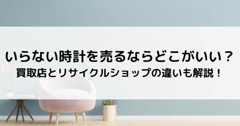 いらない時計を売るならどこがいい？｜買取店とリサイクルショップの違いなどを解説！